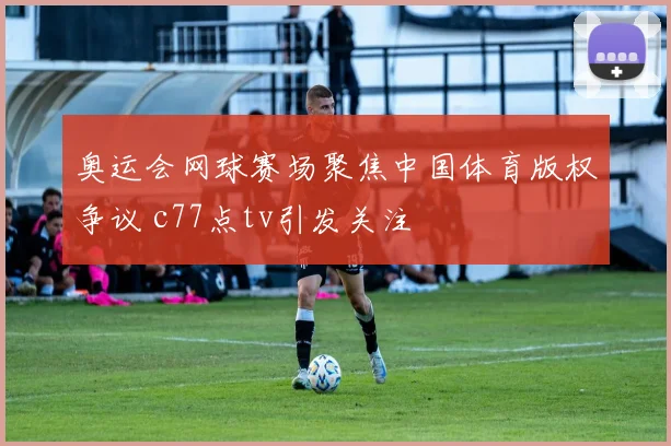 奥运会网球赛场聚焦中国体育版权争议 c77点tv引发关注