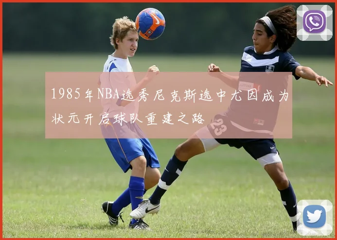 1985年NBA选秀尼克斯选中尤因成为状元开启球队重建之路