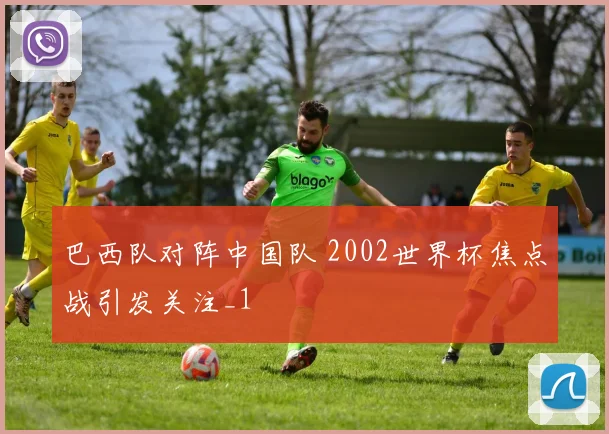 巴西队对阵中国队 2002世界杯焦点战引发关注_1